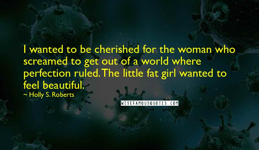 Holly S. Roberts Quotes: I wanted to be cherished for the woman who screamed to get out of a world where perfection ruled. The little fat girl wanted to feel beautiful.