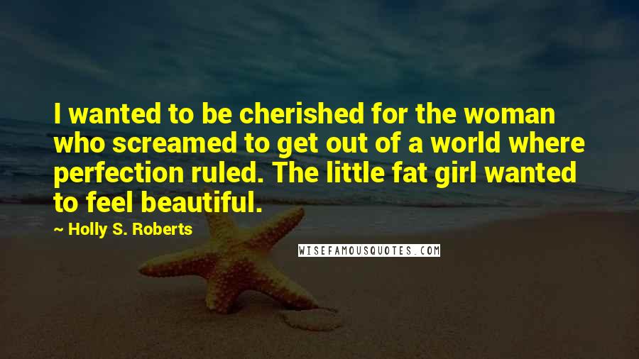 Holly S. Roberts Quotes: I wanted to be cherished for the woman who screamed to get out of a world where perfection ruled. The little fat girl wanted to feel beautiful.