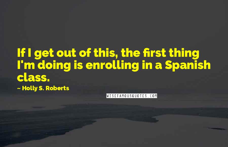 Holly S. Roberts Quotes: If I get out of this, the first thing I'm doing is enrolling in a Spanish class.