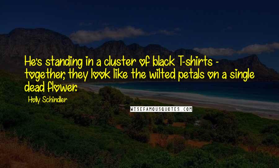 Holly Schindler Quotes: He's standing in a cluster of black T-shirts - together, they look like the wilted petals on a single dead flower.