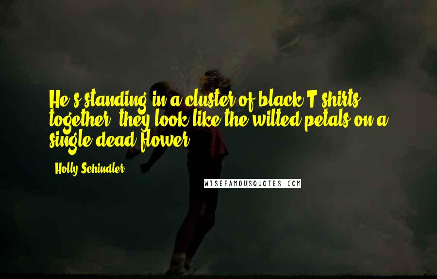 Holly Schindler Quotes: He's standing in a cluster of black T-shirts - together, they look like the wilted petals on a single dead flower.