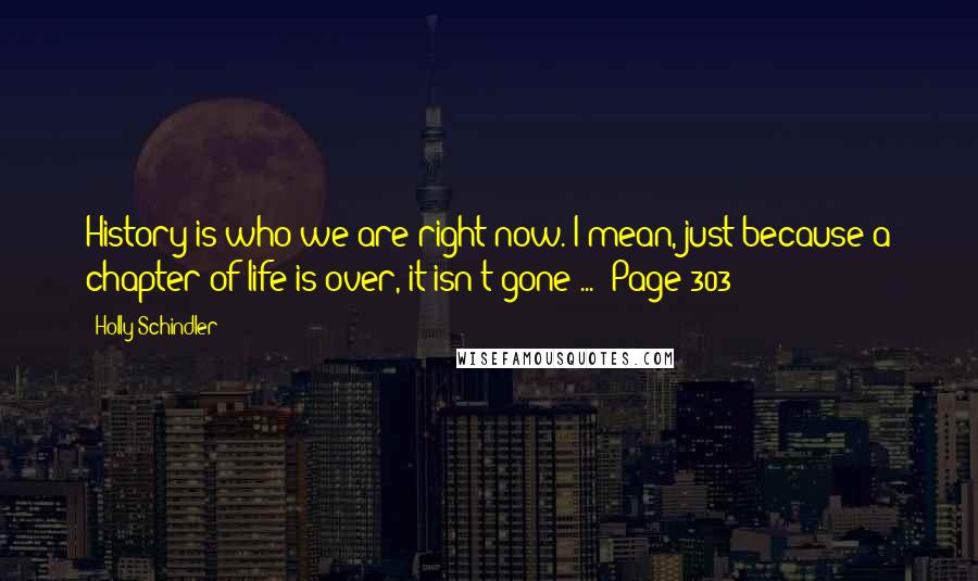 Holly Schindler Quotes: History is who we are right now. I mean, just because a chapter of life is over, it isn't gone ... (Page 303)