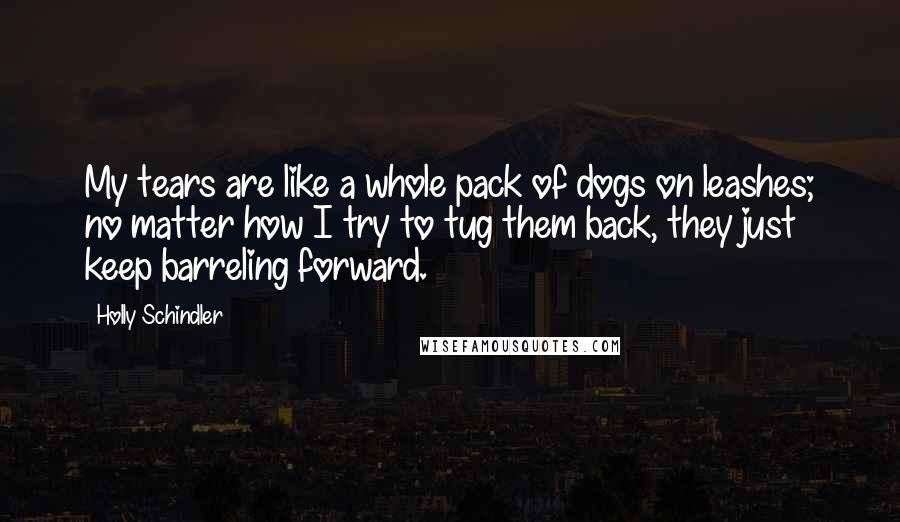 Holly Schindler Quotes: My tears are like a whole pack of dogs on leashes; no matter how I try to tug them back, they just keep barreling forward.