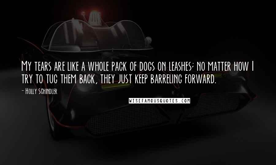 Holly Schindler Quotes: My tears are like a whole pack of dogs on leashes; no matter how I try to tug them back, they just keep barreling forward.