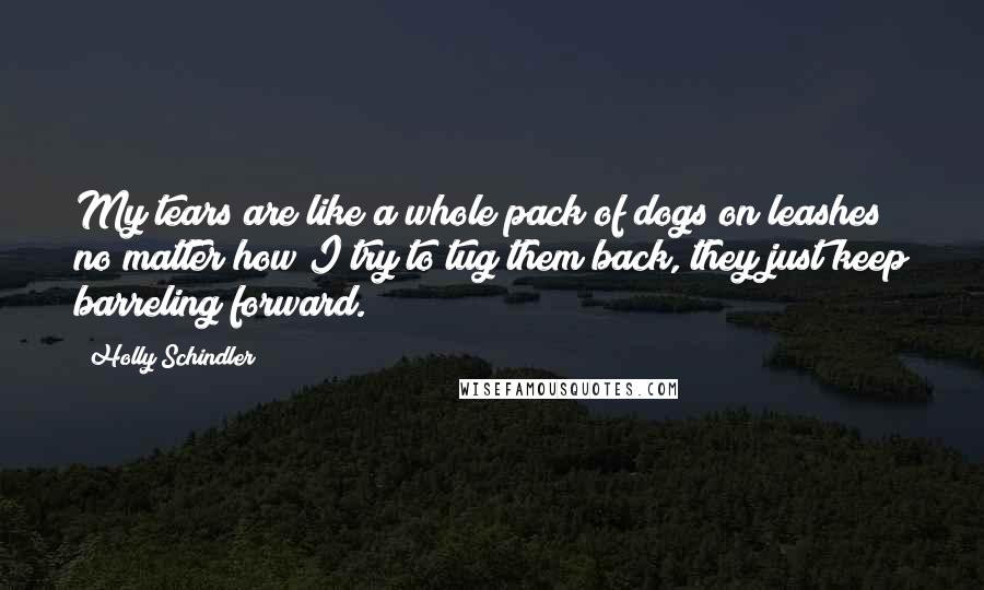 Holly Schindler Quotes: My tears are like a whole pack of dogs on leashes; no matter how I try to tug them back, they just keep barreling forward.