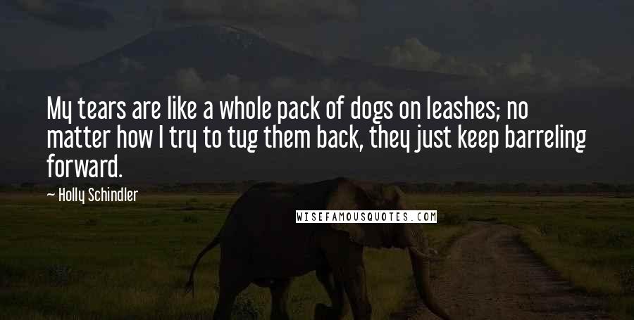 Holly Schindler Quotes: My tears are like a whole pack of dogs on leashes; no matter how I try to tug them back, they just keep barreling forward.