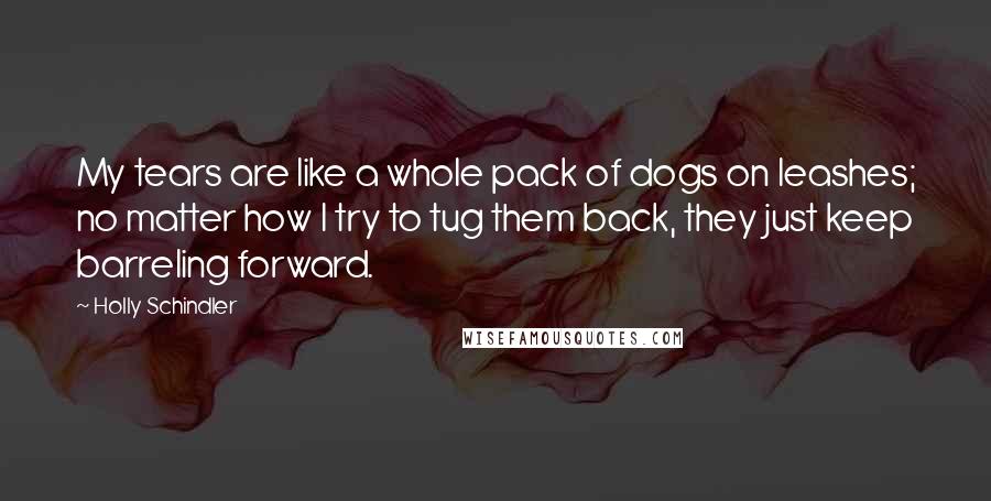 Holly Schindler Quotes: My tears are like a whole pack of dogs on leashes; no matter how I try to tug them back, they just keep barreling forward.