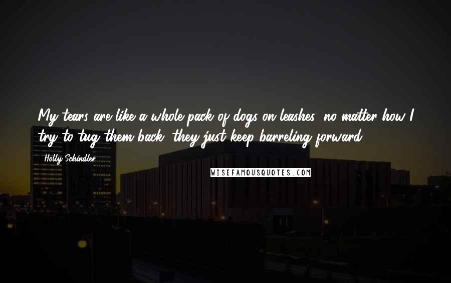 Holly Schindler Quotes: My tears are like a whole pack of dogs on leashes; no matter how I try to tug them back, they just keep barreling forward.