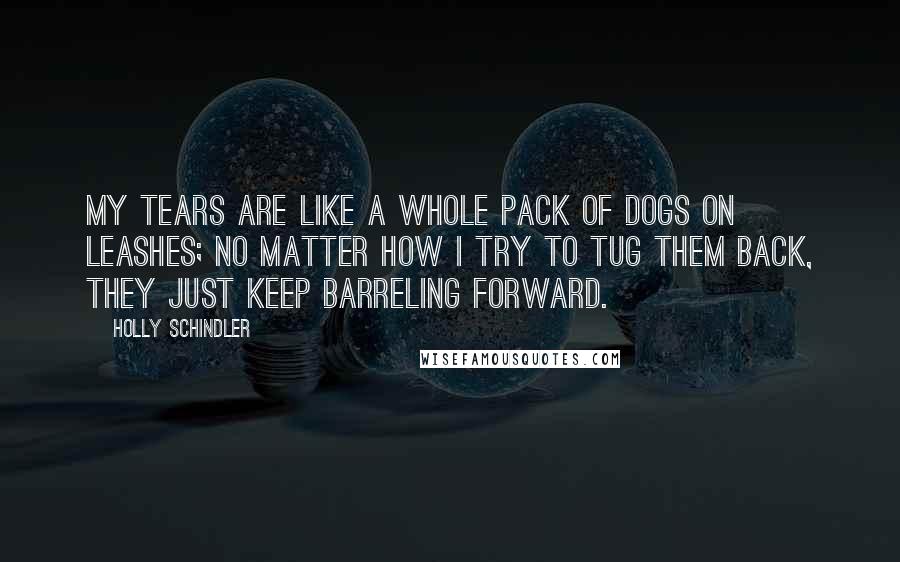 Holly Schindler Quotes: My tears are like a whole pack of dogs on leashes; no matter how I try to tug them back, they just keep barreling forward.