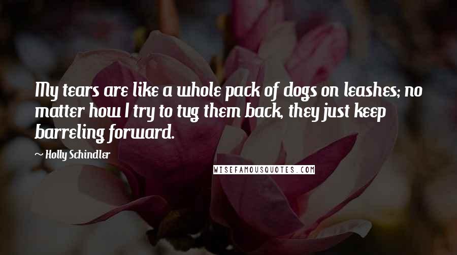 Holly Schindler Quotes: My tears are like a whole pack of dogs on leashes; no matter how I try to tug them back, they just keep barreling forward.