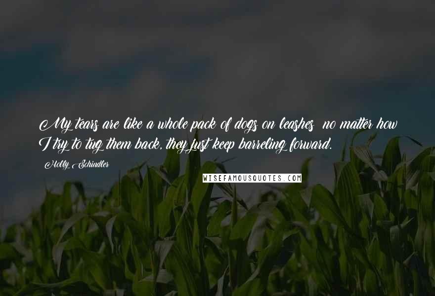 Holly Schindler Quotes: My tears are like a whole pack of dogs on leashes; no matter how I try to tug them back, they just keep barreling forward.