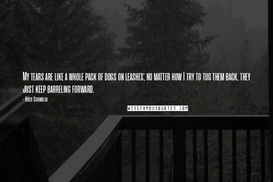 Holly Schindler Quotes: My tears are like a whole pack of dogs on leashes; no matter how I try to tug them back, they just keep barreling forward.