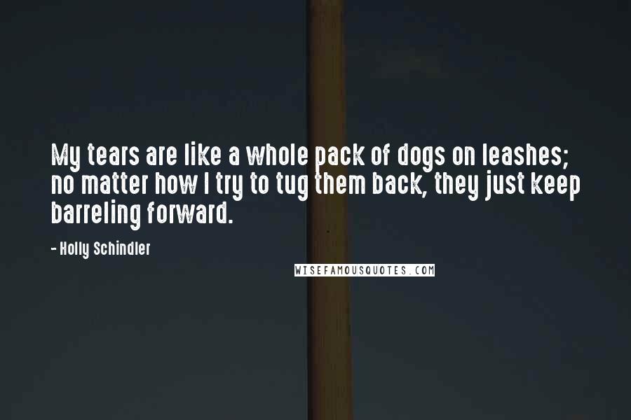 Holly Schindler Quotes: My tears are like a whole pack of dogs on leashes; no matter how I try to tug them back, they just keep barreling forward.