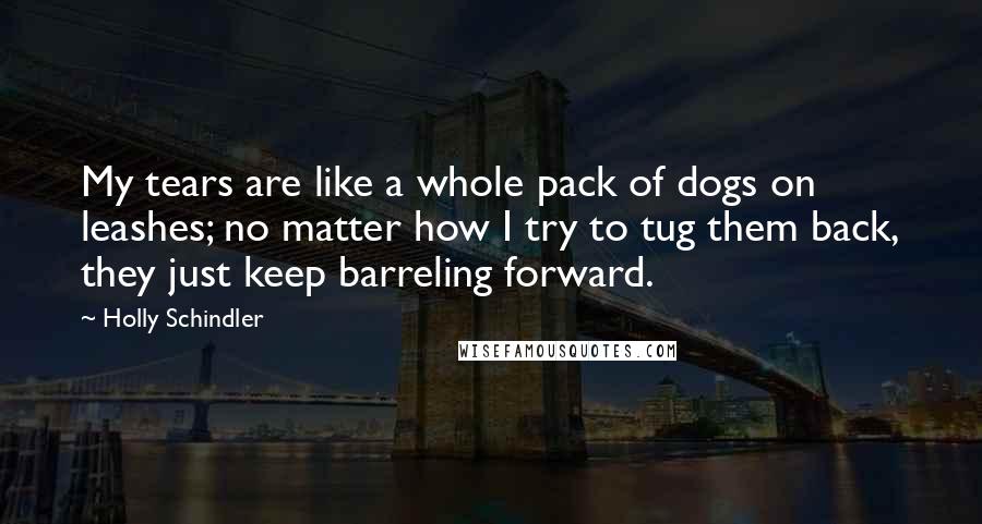 Holly Schindler Quotes: My tears are like a whole pack of dogs on leashes; no matter how I try to tug them back, they just keep barreling forward.