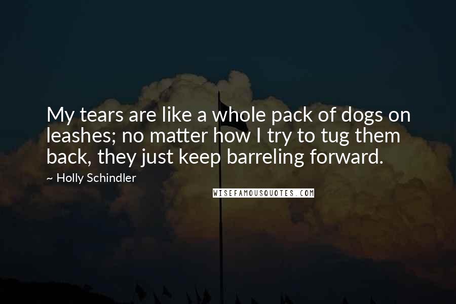 Holly Schindler Quotes: My tears are like a whole pack of dogs on leashes; no matter how I try to tug them back, they just keep barreling forward.