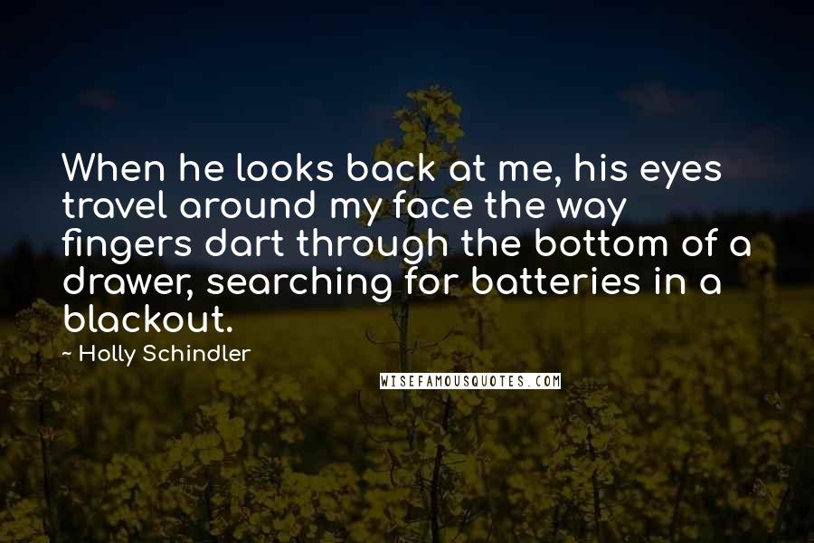 Holly Schindler Quotes: When he looks back at me, his eyes travel around my face the way fingers dart through the bottom of a drawer, searching for batteries in a blackout.