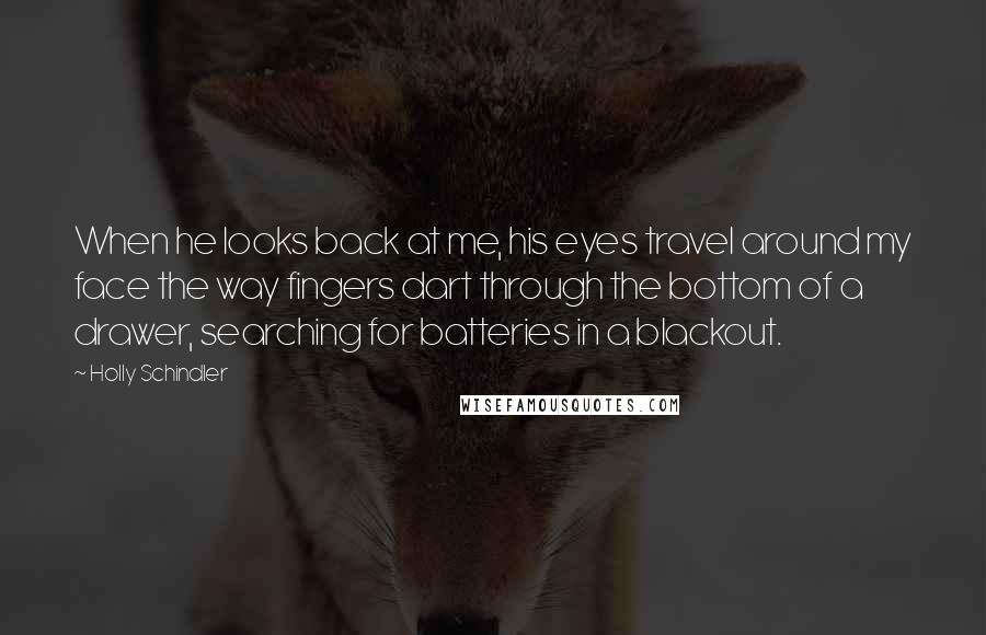 Holly Schindler Quotes: When he looks back at me, his eyes travel around my face the way fingers dart through the bottom of a drawer, searching for batteries in a blackout.