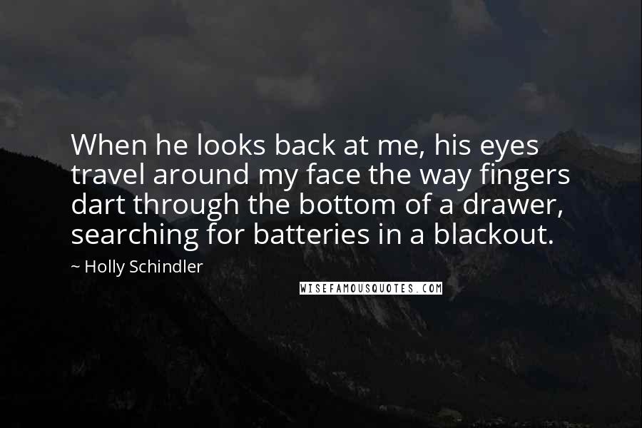 Holly Schindler Quotes: When he looks back at me, his eyes travel around my face the way fingers dart through the bottom of a drawer, searching for batteries in a blackout.