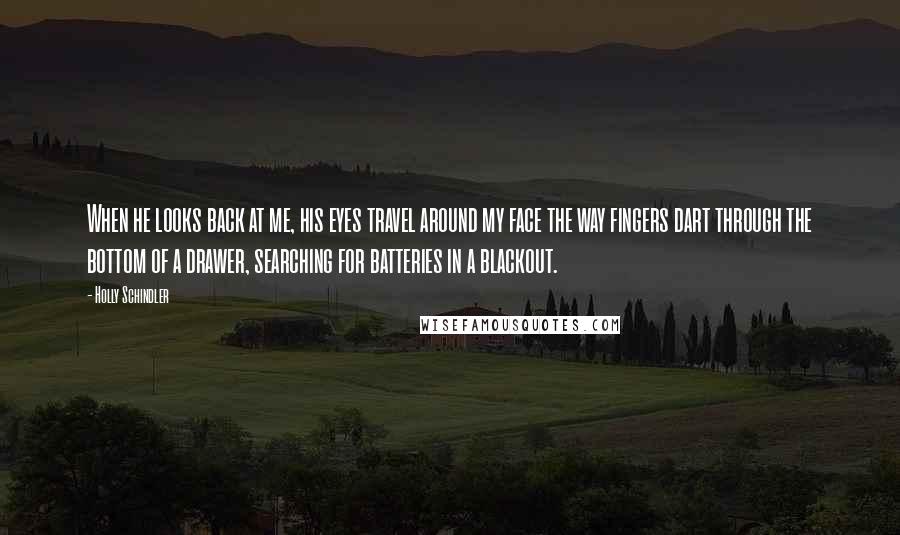 Holly Schindler Quotes: When he looks back at me, his eyes travel around my face the way fingers dart through the bottom of a drawer, searching for batteries in a blackout.