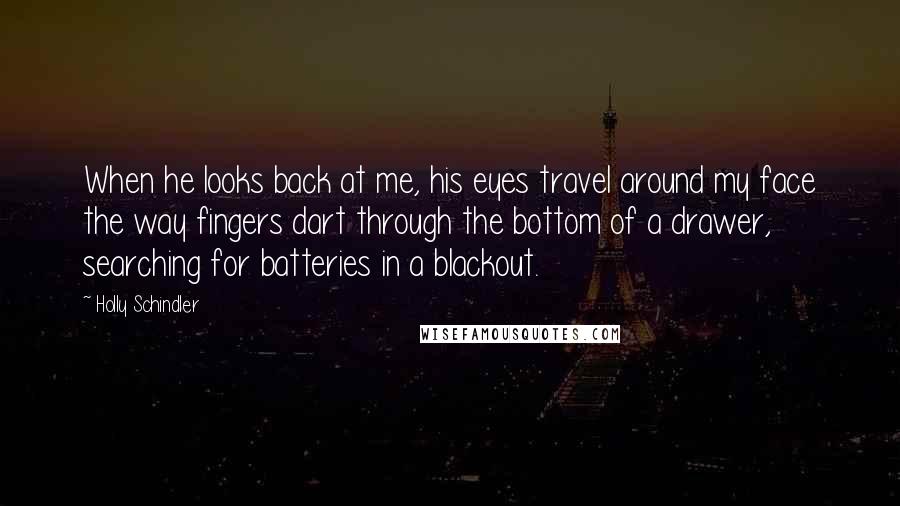 Holly Schindler Quotes: When he looks back at me, his eyes travel around my face the way fingers dart through the bottom of a drawer, searching for batteries in a blackout.
