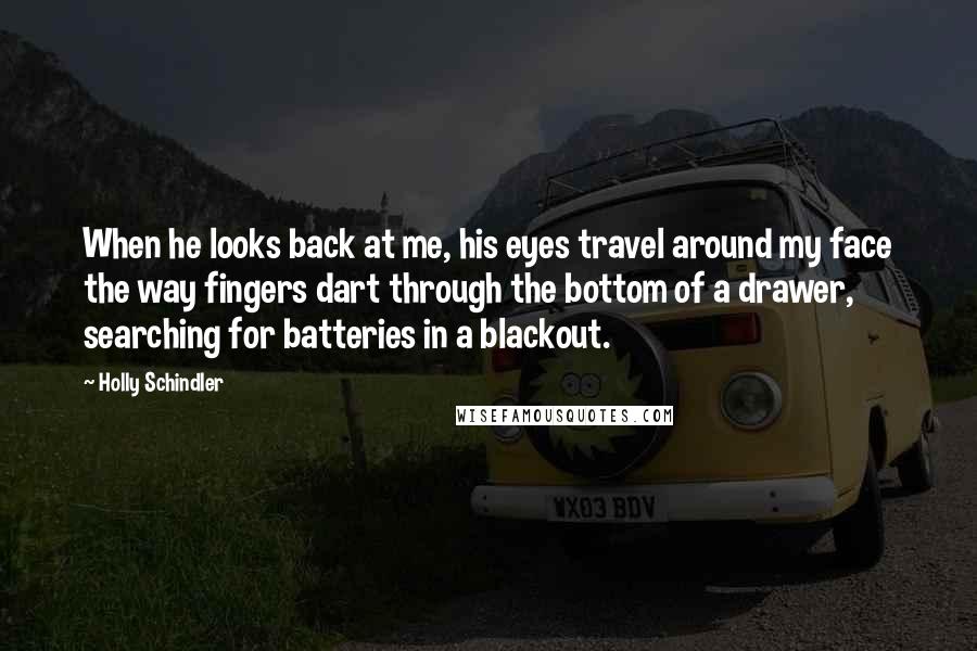 Holly Schindler Quotes: When he looks back at me, his eyes travel around my face the way fingers dart through the bottom of a drawer, searching for batteries in a blackout.