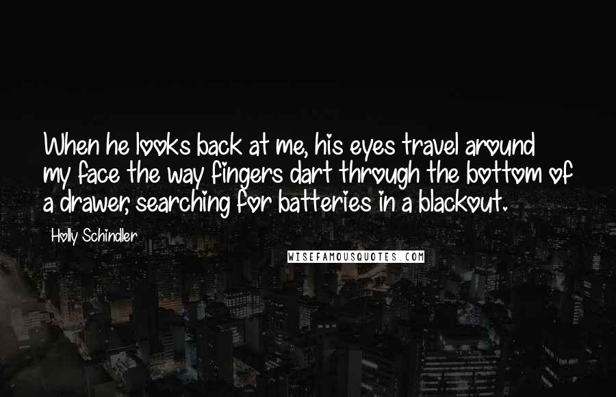 Holly Schindler Quotes: When he looks back at me, his eyes travel around my face the way fingers dart through the bottom of a drawer, searching for batteries in a blackout.