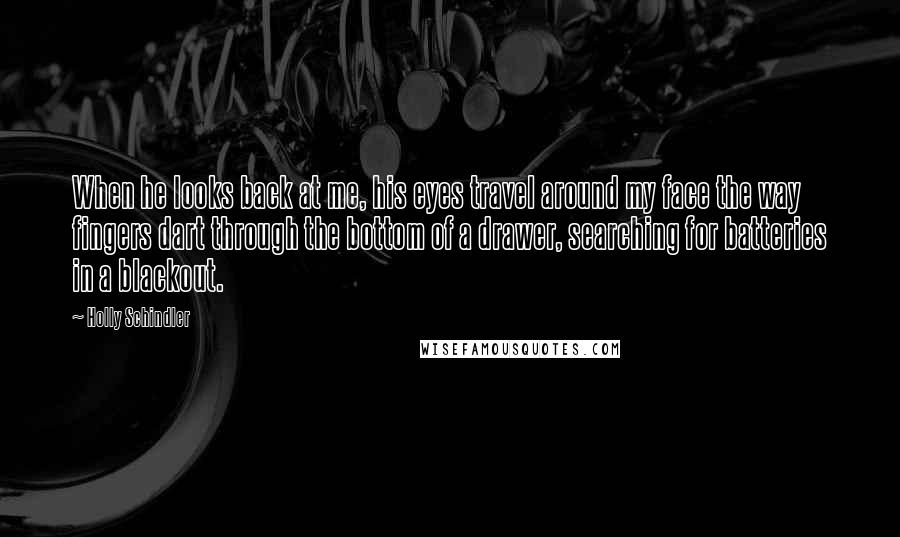 Holly Schindler Quotes: When he looks back at me, his eyes travel around my face the way fingers dart through the bottom of a drawer, searching for batteries in a blackout.