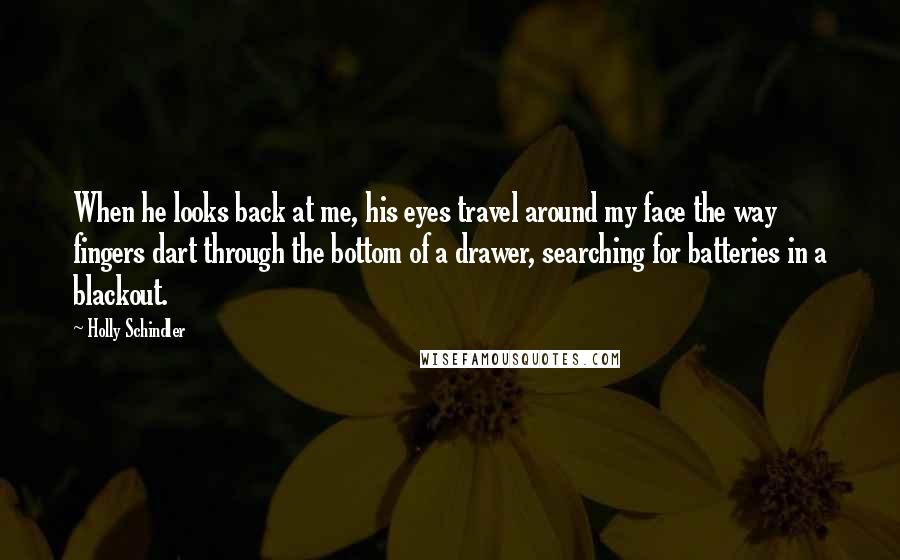 Holly Schindler Quotes: When he looks back at me, his eyes travel around my face the way fingers dart through the bottom of a drawer, searching for batteries in a blackout.