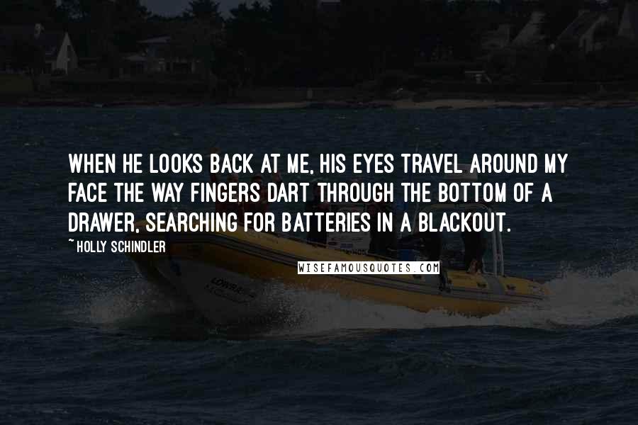 Holly Schindler Quotes: When he looks back at me, his eyes travel around my face the way fingers dart through the bottom of a drawer, searching for batteries in a blackout.