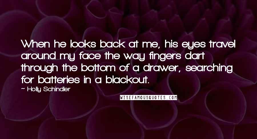 Holly Schindler Quotes: When he looks back at me, his eyes travel around my face the way fingers dart through the bottom of a drawer, searching for batteries in a blackout.