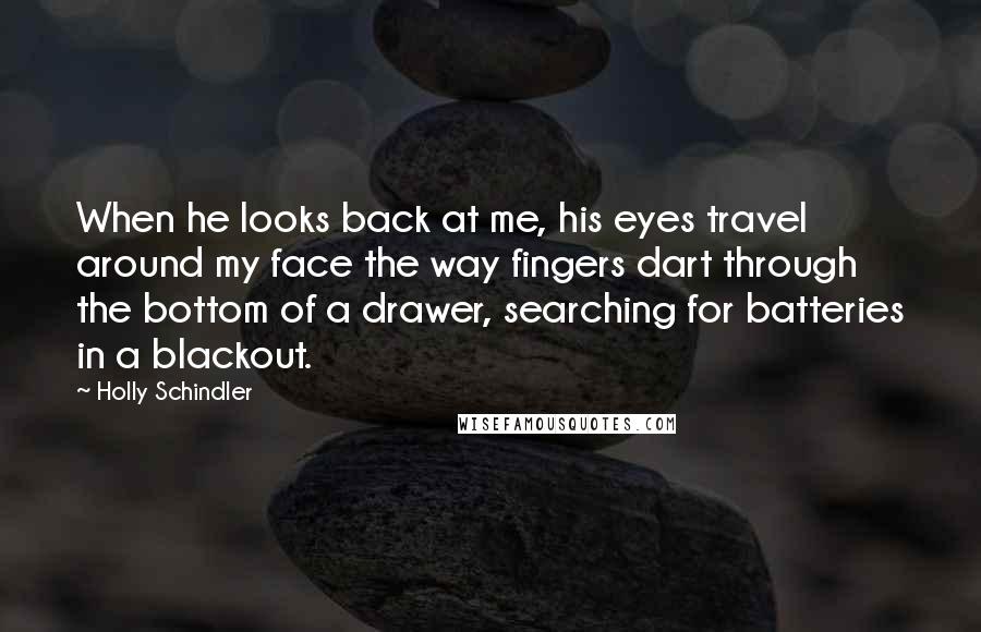 Holly Schindler Quotes: When he looks back at me, his eyes travel around my face the way fingers dart through the bottom of a drawer, searching for batteries in a blackout.