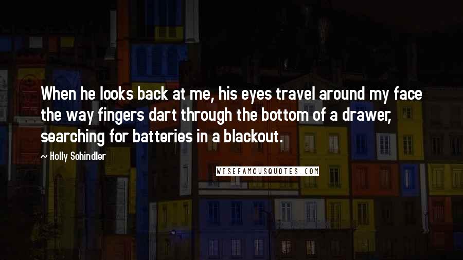 Holly Schindler Quotes: When he looks back at me, his eyes travel around my face the way fingers dart through the bottom of a drawer, searching for batteries in a blackout.