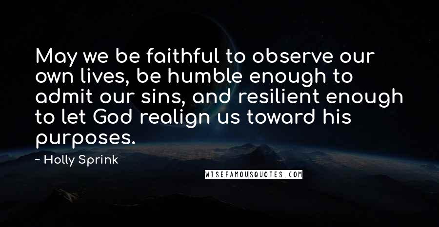 Holly Sprink Quotes: May we be faithful to observe our own lives, be humble enough to admit our sins, and resilient enough to let God realign us toward his purposes.