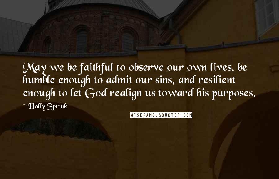 Holly Sprink Quotes: May we be faithful to observe our own lives, be humble enough to admit our sins, and resilient enough to let God realign us toward his purposes.