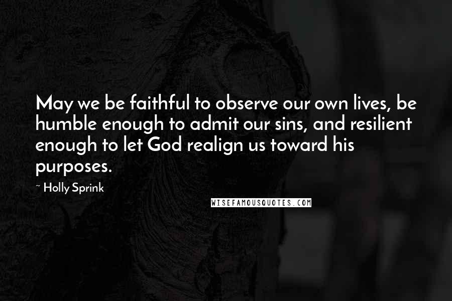 Holly Sprink Quotes: May we be faithful to observe our own lives, be humble enough to admit our sins, and resilient enough to let God realign us toward his purposes.