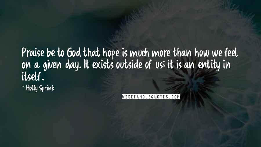 Holly Sprink Quotes: Praise be to God that hope is much more than how we feel on a given day. It exists outside of us; it is an entity in itself.