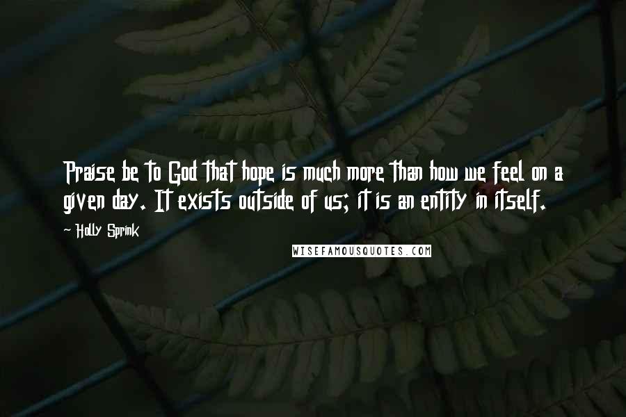 Holly Sprink Quotes: Praise be to God that hope is much more than how we feel on a given day. It exists outside of us; it is an entity in itself.