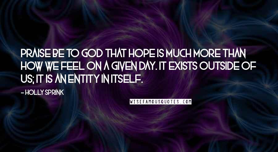 Holly Sprink Quotes: Praise be to God that hope is much more than how we feel on a given day. It exists outside of us; it is an entity in itself.