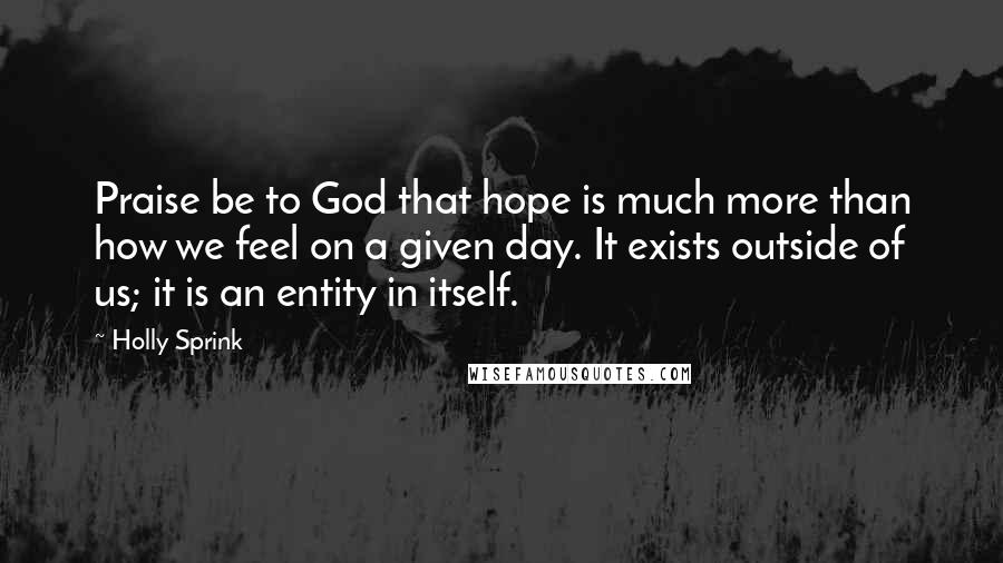 Holly Sprink Quotes: Praise be to God that hope is much more than how we feel on a given day. It exists outside of us; it is an entity in itself.