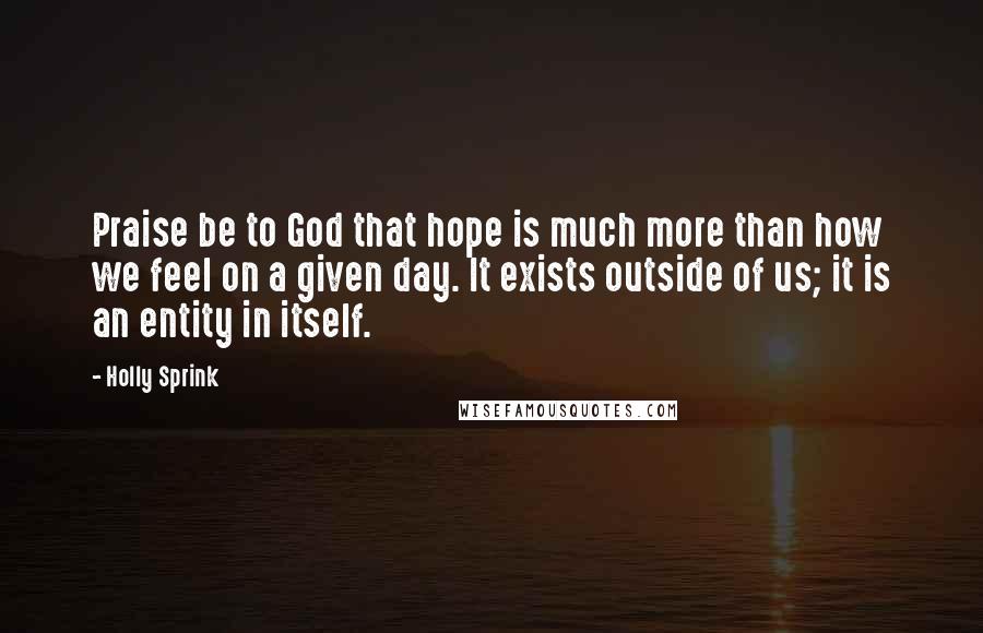 Holly Sprink Quotes: Praise be to God that hope is much more than how we feel on a given day. It exists outside of us; it is an entity in itself.
