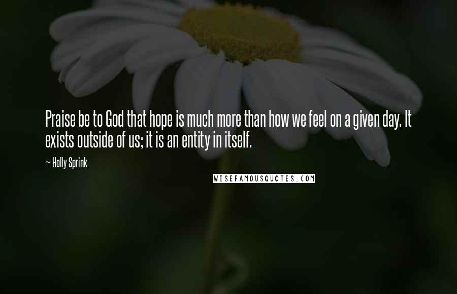 Holly Sprink Quotes: Praise be to God that hope is much more than how we feel on a given day. It exists outside of us; it is an entity in itself.