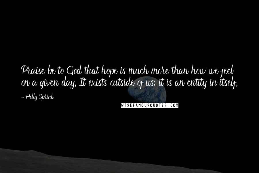 Holly Sprink Quotes: Praise be to God that hope is much more than how we feel on a given day. It exists outside of us; it is an entity in itself.