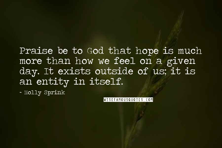 Holly Sprink Quotes: Praise be to God that hope is much more than how we feel on a given day. It exists outside of us; it is an entity in itself.