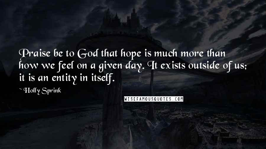 Holly Sprink Quotes: Praise be to God that hope is much more than how we feel on a given day. It exists outside of us; it is an entity in itself.