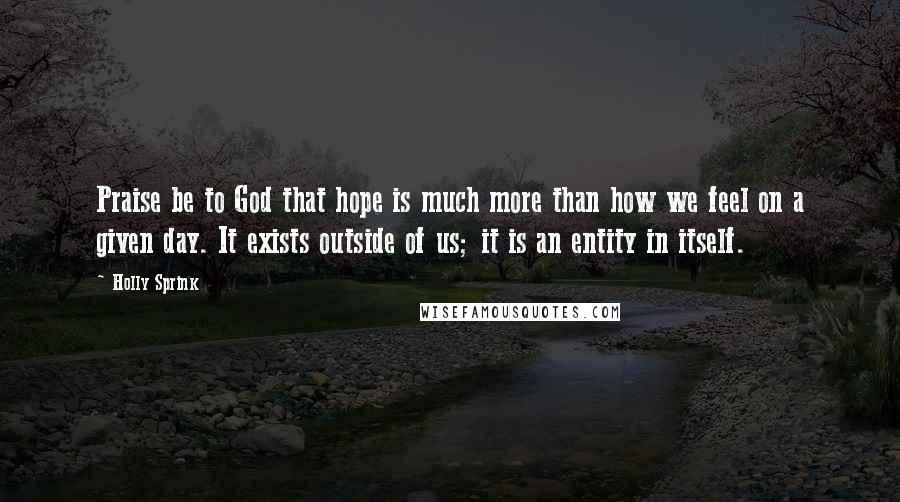 Holly Sprink Quotes: Praise be to God that hope is much more than how we feel on a given day. It exists outside of us; it is an entity in itself.