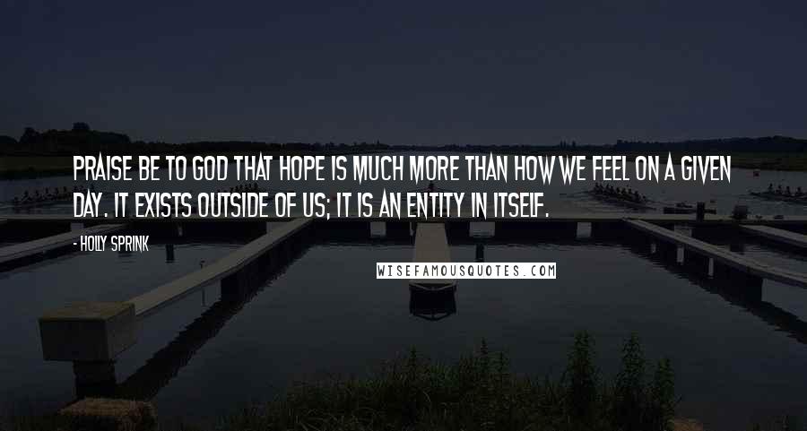 Holly Sprink Quotes: Praise be to God that hope is much more than how we feel on a given day. It exists outside of us; it is an entity in itself.
