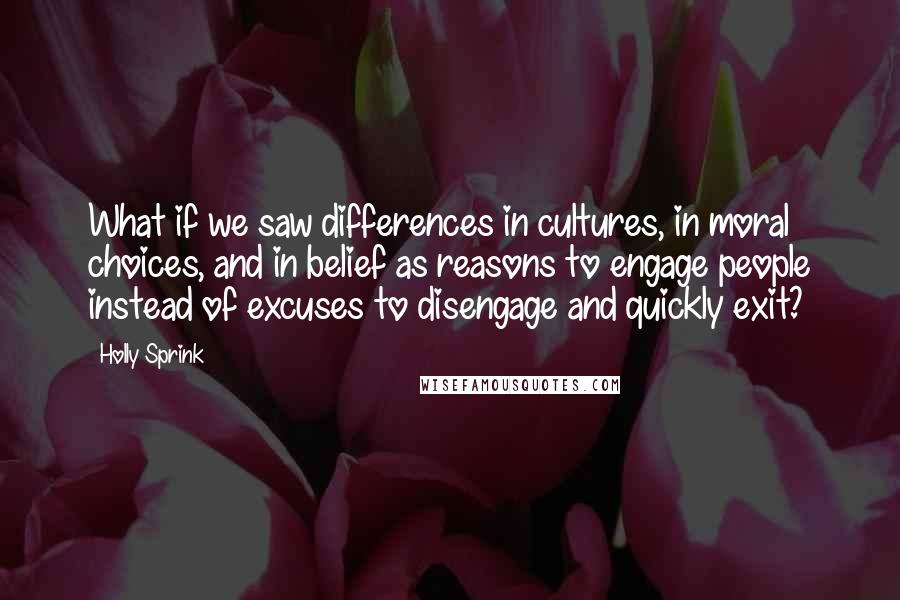 Holly Sprink Quotes: What if we saw differences in cultures, in moral choices, and in belief as reasons to engage people instead of excuses to disengage and quickly exit?