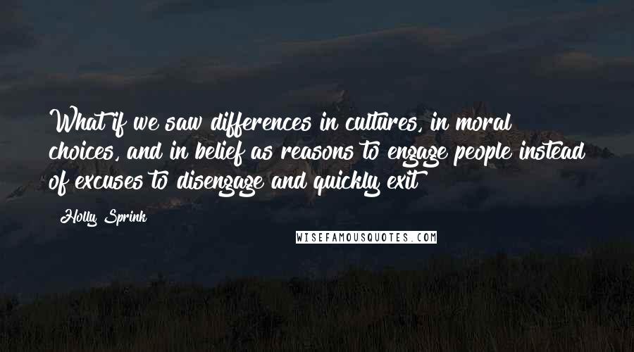 Holly Sprink Quotes: What if we saw differences in cultures, in moral choices, and in belief as reasons to engage people instead of excuses to disengage and quickly exit?