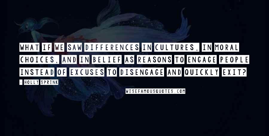 Holly Sprink Quotes: What if we saw differences in cultures, in moral choices, and in belief as reasons to engage people instead of excuses to disengage and quickly exit?