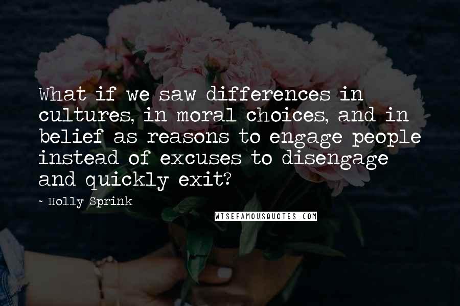 Holly Sprink Quotes: What if we saw differences in cultures, in moral choices, and in belief as reasons to engage people instead of excuses to disengage and quickly exit?